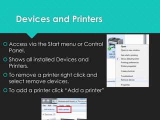 Devices and Printers
 Access via the Start menu or Control
Panel.
 Shows all installed Devices and
Printers.
 To remove a printer right click and
select remove devices.
 To add a printer click “Add a printer”
 