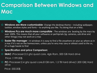 Comparison Between Windows and
Mac
 Windows are More customizable: Change the desktop theme – including wallpaper,
taskbar, window styles and fonts – to anything you like. Try doing that on a Mac.
 Windows Pcs are much more compatble : The windows are beating by the macs by
over 100%. This means that all your softwares or perhiprials (Ig: cameras, usb drive and
other things) may not work on a mac
 Easier file manager : In windows it is easy to find a file anywhere on your pc where as in
a mac if it’s not on the homescreen, unless you’re very mac savy or atleast used to the os,
it’s a huge hassle to find
 Specification and price Comparison:
 IMAC :Processer:2.5 ghz quad core, 4gb Ram, 500 GB Hard drive
Price :1199.00$
 PC: Processer:2.4 ghz quad core,8 GB ram, 1.5 TB hard drive(1,500 GB) Hard
drive
Price: 550.00$
 