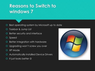 Reasons to Switch to
windows 7
 Best operating system by Microsoft up to date
 Taskbar & Jump List
 Better security and interface
 Speed
 Better integration with hardware
 Upgrading won’t screw you over
 XP Mode
 Automatically Installed Device Drivers
 It just looks better 
 