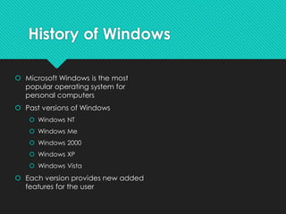 History of Windows
 Microsoft Windows is the most
popular operating system for
personal computers
 Past versions of Windows
 Windows NT
 Windows Me
 Windows 2000
 Windows XP
 Windows Vista
 Each version provides new added
features for the user
 