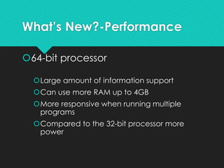 What’s New?-Performance
64-bit processor
Large amount of information support
Can use more RAM up to 4GB
More responsive when running multiple
programs
Compared to the 32-bit processor more
power
 
