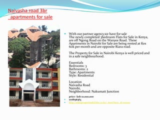 Naivasha road 3br
 apartments for sale


                        With our partner agency,we have for sale
                           The newly completed 3bedroom Flats for Sale in Kenya,
                           are off Ngong Road on the Wanyee Road. These
                           Apartments in Nairobi for Sale are being rented at Kes
                           60k per month and are opposite Riara road.
                           The Property for Sale in Nairobi Kenya is well priced and
                           in a safe neighbourhood.
                           Essentials
                           Bedrooms: 3
                           Bathrooms: 2
                           Type: Apartments
                           Style: Residential
                           Location
                           Naivasha Road
                           Nairobi,
                           Neighborhood: Nakumatt Junction
                           price : ksh 10,000,000
                          0718796363
                          http://sultapropertiesltd.kbo.co.ke/_item?item_id=100001
 