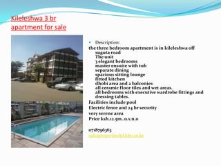 Kileleshwa 3 br
apartment for sale
                      Description:
                     the three bedroom apartment is in kileleshwa off
                        suguta road
                        The unit
                        3 elegant bedrooms
                        master ensuite with tub
                        separate dining
                        spacious sitting lounge
                        fitted kitchen
                        dhobi area and 2 balconies
                        all ceramic floor tiles and wet areas.
                        all bedrooms with executive wardrobe fittings and
                        dressing tables.
                     Facilities include pool
                     Electric fence and 24 hr security
                     very serene area
                     Price ksh.12.5m..o.v.n.o

                     0718796363
                     sultapropertiesltd.kbo.co.ke
 
