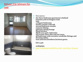 Deluxe 3 br kilimani for
sale

                            Description:
                            the three bedroom apartment is behind
                              junction,and on kingara road.
                              unit
                              3 elegant bedrooms
                              master ensuite with tub
                              second bedroom ensuite
                              separate dining
                              spacious sitting lounge
                              fitted kitchen
                              dhobi area and 2 balconies
                              all ceramic floor tiles and wet areas.
                              all bedrooms with executive wardrobe fittings and
                              dressing tables.
                              near junction,braeburn,lavinton green.
                              ksh 13.5m
                             0718796363
                            http://sultapropertiesltd.kbo.co.ke/_item?item_id=19300
                             1
 