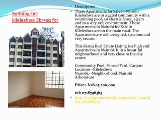  Description:
                         These Apartments for Sale in Nairobi
Sunning-hill              Kileleshwa are in a gated community with a
kileleshwa 3br+sq for     swimming pool, an electric fence, a gym
                          and in a very safe environment. These
sale                      Apartments in Nairobi for Sale in
                          Kileleshwa are on the main road. The
                          Apartments are well designed, spacious and
                          very secure.
                          This Kenya Real Estate Listing is a high end
                          Apartments in Nairobi. It in a beautiful
                          neighourhood and very close to the city
                          centre
                          Community Pool, Fenced Yard, Carport
                          Location--Kileleshwa
                          Nairobi,--Neighborhood: Nairobi
                          Arboretum
                          Price:- ksh.15,200,000
                          tel: 0718796363
                         http://sultapropertiesltd.kbo.co.ke/_item?it
                          em_id=082001
 