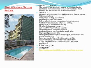    THE DEVELOPMENT
Riara splendour 3br + sq       The property is strategically located in a posh and quite
                               residential cum commercial area, located on Riara Road,
for sale                       towards the rear entrance of Nakumatt junction.
                              THE UNITS
                               Biometric security entry door locking system for apartments
                               Video door phone
                               100% power backup and inverter
                               call button in each apartment
                               Independent intercom connections for each segment
                               Central TV antennae and telephone cabling
                               Boundary wall with electric fencing
                               Metal grilled doors at entrance
                               24 hours CCTV surveillance security
                               Wireless internet enabled complexes
                               Option of buying one floor in the single wing
                               High speed panoramic lifts
                               Privileged membership to a modern gym, clubhouse & spa,
                               and swimming pool
                               Reverse osmosis filtered drinking water facility
                               24 hours running water facility with a bore-hole
                               A fully fitted kitchen for residential units (excludes
                               appliances)
                            Price ksh 17.5m
                            0718796363
                              http://sultapropertiesltd.kbo.co.ke/_item?item_id=112001
 