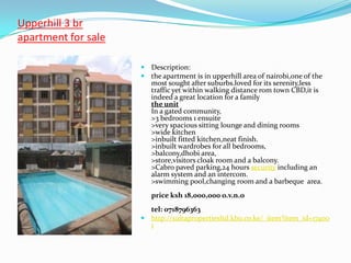 Upperhill 3 br
apartment for sale

                      Description:
                      the apartment is in upperhill area of nairobi,one of the
                        most sought after suburbs.loved for its serenity,less
                        traffic yet within walking distance rom town CBD,it is
                        indeed a great location for a family
                        the unit
                        In a gated community,
                        >3 bedrooms 1 ensuite
                        >very spacious sitting lounge and dining rooms
                        >wide kitchen
                        >inbuilt fitted kitchen,neat finish.
                        >inbuilt wardrobes for all bedrooms,
                        >balcony,dhobi area,
                        >store,visitors cloak room and a balcony.
                        >Cabro paved parking,24 hours security including an
                        alarm system and an intercom.
                        >swimming pool,changing room and a barbeque area.
                        price ksh 18,000,000 o.v.n.o
                       tel: 0718796363
                      http://sultapropertiesltd.kbo.co.ke/_item?item_id=17400
                       1
 