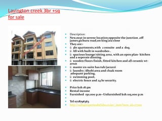 Lavington creek 3br +sq
for sale


                             Description:
                             New,neat in serene location opposite the junction ,off
                              james gichuru road,on king’ara close
                             They are:-
                             ü 3br apartments,with 2 ensuite and a dsq.
                             ü All with built in wardrobes .
                             ü spacious lounge/sitting area, with an open plan- kitchen
                              and a seperate dinning.
                             ü wooden floors finish, fitted kitchen and all ceramic wt-
                              areas
                             ü master en-suite has tub/jacuzzi
                             ü laundry /dhobi area and cloak room
                               adequate parking,
                             ü swimming pool,
                             ü electric fence and 24 hr security.

                             Price ksh 18.5m
                             Rental income
                             Furnished 150,000 p.m--Unfurnished ksh 105,000 p.m
                          
                             Tel 0718796363
                             http://sultapropertiesltd.kbo.co.ke/_item?item_id=177001
 