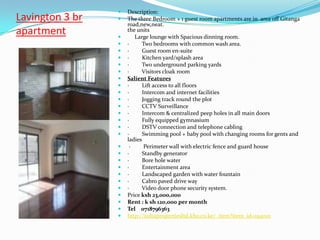    Description:
Lavington 3 br      The three Bedroom + 1 guest room apartments are in area off Gitanga
                     road,new,neat.
apartment        
                     the units
                        Large lounge with Spacious dinning room.
                    ·     Two bedrooms with common wash area.
                    ·      Guest room en-suite
                    ·      Kitchen yard/splash area
                    ·     Two underground parking yards
                    ·     Visitors cloak room
                    Salient Features
                    ·      Lift access to all floors
                    ·      Intercom and internet facilities
                    ·      Jogging track round the plot
                    ·      CCTV Surveillance
                    ·      Intercom & centralized peep holes in all main doors
                    ·      Fully equipped gymnasium
                    ·      DSTV connection and telephone cabling
                    ·      Swimming pool + baby pool with changing rooms for gents and
                     ladies
                     ·      Perimeter wall with electric fence and guard house
                    ·      Standby generator
                    ·      Bore hole water
                    ·      Entertainment area
                    ·      Landscaped garden with water fountain
                    ·      Cabro paved drive way
                    ·     Video door phone security system.
                    Price ksh 23,000,000
                    Rent : k sh 120,000 per month
                    Tel 0718796363
                    http://sultapropertiesltd.kbo.co.ke/_item?item_id=194001
 
