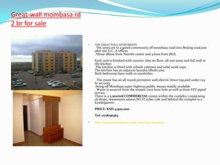 Great-wall mombasa rd
2 br for sale

                           THE GREAT WALL APARTMENTS
                             The units are in a gated community,off mombasa road into Beijing road,just
                            after the D.C .A offices.
                            .About 18kms from Nairobi center and 4 kms from JKIA.
                            Each unit is finished with ceramic tiles on floor, all wet areas and full wall in
                            the kitchen.
                            .The kitchen is fitted with inbuilt cabinets and solid work-tops. .
                            The kitchen has an adjacent laundry/dhobi area.
                            Both bedrooms have walk-in wardrobes
                              The estate has an all round perimeter wall,electric fence top,and under r24
                            hr security.
                            .being off Mombasa super highway,public means readily available
                            . Water is sourced from the estates' own bore hole as well as from EPZ piped
                            service
                            There is a 3 storied COMMERCIAL center within the complex, comprising
                            of shops, restaurants saloon,WI-FI cyber cafe and behind the complex is a
                            kindergarten.
                            PRICE: KSH 4,500,000
                            Tel: 0718796363
                           http://sultapropertiesltd.kbo.co.ke/_item?item_id=084001
 