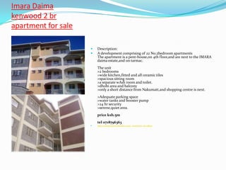 Imara Daima
kenwood 2 br
apartment for sale

                        Description:
                        A development comprising of 22 No.2bedroom apartments
                         The apartment is a pent-house,on 4th floor,and are next to the IMARA
                         daima estate,and on tarmac.
                         The unit
                         >2 bedrooms
                         >wide kitchen,fitted and all ceramic tiles
                         >spacious sitting room
                         >a separate wAsh room and toilet.
                         >dhobi area and balcony
                         >only a short distance from Nakumatt,and shopping centre is next.
                         >Adequate parking space
                         >water tanks and booster pump
                         >24 hr security
                         >serene,quiet area.
                         price ksh.5m
                         tel 0718796363
                        http://sultapropertiesltd.kbo.co.ke/_item?item_id=148001
 