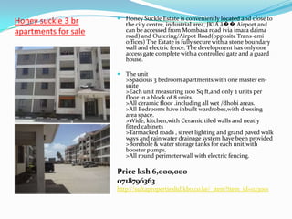  Honey Suckle Estate is conveniently located and close to
Honey suckle 3 br        the city centre, industrial area, JKIA â�� Airport and
apartments for sale      can be accessed from Mombasa road (via imara daima
                         road) and Outering/Airpot Road(opposite Trans-ami
                         offices) The Estate is fully secure with a stone boundary
                         wall and electric fence. The development has only one
                         access gate complete with a controlled gate and a guard
                         house.

                       The unit
                         >Spacious 3 bedroom apartments,with one master en-
                         suite
                         >Each unit measuring 1100 Sq ft,and only 2 units per
                         floor in a block of 8 units.
                         >All ceramic floor .including all wet /dhobi areas.
                         >All Bedrooms have inbuilt wardrobes,with dressing
                         area space.
                         >Wide, kitchen,with Ceramic tiled walls and neatly
                         fitted cabinets
                         >Tarmacked roads , street lighting and grand paved walk
                         ways and rain water drainage system have been provided
                         >Borehole & water storage tanks for each unit,with
                         booster pumps.
                         >All round perimeter wall with electric fencing.

                      Price ksh 6,000,000
                      0718796363
                      http://sultapropertiesltd.kbo.co.ke/_item?item_id=023001
 