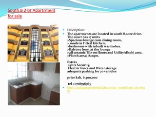 South B 2 br Apartrment
for sale

                           Description:
                           The apartments are located in south B,sore drive.
                             The court has 17 units
                             >Spacious lounge cum dining room,
                             > modern Fitted Kitchen,
                             >bedrooms with inbuilt wardrobes.
                             >Balcony front at the lounge
                             >all ceramic Tile on floors and Utility/dhobi area.
                             >Plinth area; 82sqm.
                             Extras
                             24hrs Security,
                             Electric fence and Water storage
                             adequate parking for 20 vehicles
                             price ksh. 6,500,000
                            tel : 0718796363
                           http://sultapropertiesltd.kbo.co.ke/_item?item_id=1760
                            01
 