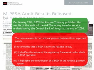 On January 25th, 2009 the Kenyan Treasury published the
results of the audit of the M-PESA money transfer service
undertaken by the Central Bank of Kenya at the end of 2008.


 The note released in the national press articulates three important
 points:

(i) it concludes that M-PESA is safe and reliable to use,

(ii) it clarifies the nature of the regulatory framework under which
     M-PESA operates;

(iii) it highlights the contribution of M-PESA in the national payment
     system

                      Source: GSMA MMU Q2’09
 