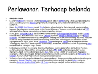 Perlawanan Terhadap belanda
• Menyerbu Batavia
• Sasaran Mataram berikutnya setelah Surabaya jatuh adalah Banten yang ada di ujung Barat pulau
Jawa. Akan tetapi posisi Batavia yang menjadi penghalang perlu diatasi terlebih dahulu oleh
Mataram.
• Bulan April 1628 Kyai Rangga bupati Tegal dikirim sebagai duta ke Batavia untuk menyampaikan
tawaran damai dengan syarat-syarat tertentu dari Mataram. Tawaran tersebut ditolak pihak VOC
sehingga Sultan Agung memutuskan untuk menyatakan perang.
• Maka, pada 27 Agustus 1628 pasukan Mataram dipimpin Tumenggung Bahureksa, bupati Kendal
tiba di Batavia. Pasukan kedua tiba bulan Oktober dipimpin Pangeran Mandurareja (cucu Ki Juru
Martani). Total semuanya adalah 10.000 prajurit. Perang besar terjadi di benteng Holandia. Pasukan
Mataram mengalami kehancuran karena kurang perbekalan. Menanggapi kekalahan ini Sultan
Agung bertindak tegas, pada bulan Desember 1628 ia mengirim algojo untuk menghukum mati
Tumenggung Bahureksa dan Pangeran Mandurareja. Pihak VOC menemukan 744 mayat orang Jawa
berserakan dan sebagian tanpa kepala.
• Sultan Agung kembali menyerang Batavia untuk kedua kalinya pada tahun berikutnya. Pasukan
pertama dipimpin Adipati Ukur berangkat pada bulan Mei 1629, sedangkan pasukan kedua
dipimpin Adipati Juminah berangkat bulan Juni. Total semua 14.000 orang prajurit. Kegagalan
serangan pertama diantisipasi dengan cara mendirikan lumbung-lumbung beras di Karawang dan
Cirebon. Namun pihak VOC berhasil memusnahkan semuanya.
• Walaupun kembali mengalami kekalahan, serangan kedua Sultan Agung berhasil membendung dan
mengotori Sungai Ciliwung, yang mengakibatkan timbulnya wabah penyakit kolera melanda
Batavia. Gubernur jenderal VOC yaitu J.P. Coen meninggal menjadi korban wabah tersebut.
 
