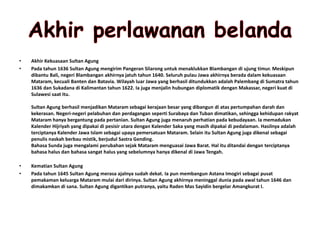 • Akhir Kekuasaan Sultan Agung
• Pada tahun 1636 Sultan Agung mengirim Pangeran Silarong untuk menaklukkan Blambangan di ujung timur. Meskipun
dibantu Bali, negeri Blambangan akhirnya jatuh tahun 1640. Seluruh pulau Jawa akhirnya berada dalam kekuasaan
Mataram, kecuali Banten dan Batavia. Wilayah luar Jawa yang berhasil ditundukkan adalah Palembang di Sumatra tahun
1636 dan Sukadana di Kalimantan tahun 1622. Ia juga menjalin hubungan diplomatik dengan Makassar, negeri kuat di
Sulawesi saat itu.
Sultan Agung berhasil menjadikan Mataram sebagai kerajaan besar yang dibangun di atas pertumpahan darah dan
kekerasan. Negeri-negeri pelabuhan dan perdagangan seperti Surabaya dan Tuban dimatikan, sehingga kehidupan rakyat
Mataram hanya bergantung pada pertanian. Sultan Agung juga menaruh perhatian pada kebudayaan. Ia memadukan
Kalender Hijriyah yang dipakai di pesisir utara dengan Kalender Saka yang masih dipakai di pedalaman. Hasilnya adalah
terciptanya Kalender Jawa Islam sebagai upaya pemersatuan Mataram. Selain itu Sultan Agung juga dikenal sebagai
penulis naskah berbau mistik, berjudul Sastra Gending.
Bahasa Sunda juga mengalami perubahan sejak Mataram menguasai Jawa Barat. Hal itu ditandai dengan terciptanya
bahasa halus dan bahasa sangat halus yang sebelumnya hanya dikenal di Jawa Tengah.
• Kematian Sultan Agung
• Pada tahun 1645 Sultan Agung merasa ajalnya sudah dekat. Ia pun membangun Astana Imogiri sebagai pusat
pemakaman keluarga Mataram mulai dari dirinya. Sultan Agung akhirnya meninggal dunia pada awal tahun 1646 dan
dimakamkan di sana. Sultan Agung digantikan putranya, yaitu Raden Mas Sayidin bergelar Amangkurat I.
 