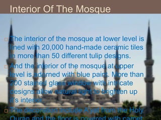 Interior Of The Mosque
 The interior of the mosque at lower level is
lined with 20,000 hand-made ceramic tiles
in more than 50 different tulip designs.
 And the interior of the mosque at upper
level is adorned with blue paint. More than
200 stained glass window with intricate
designs allow natural light to brighten up
it’s interior.
 The decoration include A’yat from the Holy
 