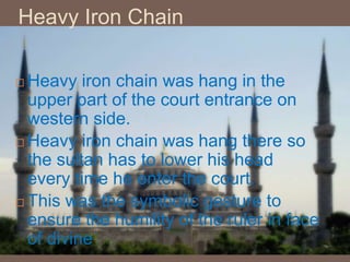 Heavy Iron Chain
 Heavy iron chain was hang in the
upper part of the court entrance on
western side.
 Heavy iron chain was hang there so
the sultan has to lower his head
every time he enter the court.
 This was the symbolic gesture to
ensure the humility of the ruler in face
of divine
 