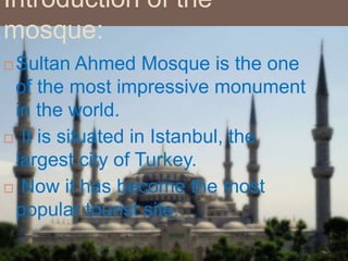 Introduction of the
mosque:
 Sultan Ahmed Mosque is the one
of the most impressive monument
in the world.
 It is situated in Istanbul, the
largest city of Turkey.
 Now it has become the most
popular tourist site.
 