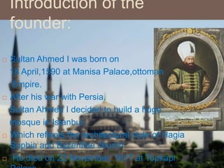 Introduction of the
founder:
 Sultan Ahmed I was born on
18 April,1590 at Manisa Palace,ottoman
Empire.
 After his war with Persia,
Sultan Ahmed I decided to build a huge
mosque in Istanbul.
 Which reflects the architectural style of Hagia
Sophia and Byzentine church
 He died on 22 November, 1617 at Topkapi
 