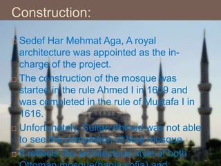 Construction:
 Sedef Har Mehmat Aga, A royal
architecture was appointed as the in-
charge of the project.
 The construction of the mosque was
started in the rule Ahmed I in 1609 and
was completed in the rule of Mustafa I in
1616.
 Unfortunately, Sultan Ahmed was not able
to see the completion of blue mosque.
 It reflects the architectural style of both
 