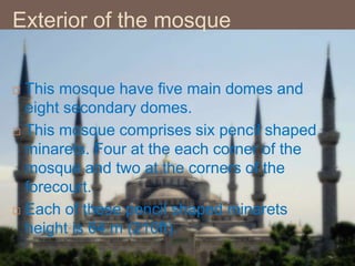 Exterior of the mosque
 This mosque have five main domes and
eight secondary domes.
 This mosque comprises six pencil shaped
minarets. Four at the each corner of the
mosque and two at the corners of the
forecourt.
 Each of these pencil shaped minarets
height is 64 m (210ft).
 
