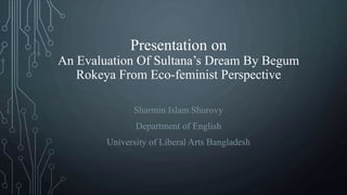Presentation on
An Evaluation Of Sultana’s Dream By Begum
Rokeya From Eco-feminist Perspective
Sharmin Islam Shurovy
Department of English
University of Liberal Arts Bangladesh
 