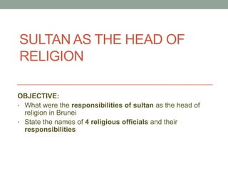 SULTAN AS THE HEAD OF
RELIGION
OBJECTIVE:
• What were the responsibilities of sultan as the head of
religion in Brunei
• State the names of 4 religious officials and their
responsibilities
 