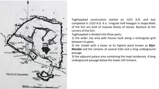 Tughlaqabad construction started on 1321 A.D. and was
completed in 1323 A.D. It is irregular half hexagon in shape.Walls
of the fort are built of massive blocks of stones. Bastions at the
corners of the fort.
Tughluqabad is divided into three parts;
1) the wider city area with houses built along a rectangular grid
between its gates
2) the citadel with a tower at its highest point known as BijaiMandal and the remains of several halls and a long underground
passage
3) the adjacent palace area containing the royal residences. A long
underground passage below the tower still remains.

 