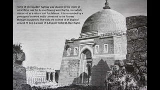 Tomb of Ghiyasuddin Tughlaq was situated in the midst of
an artificial lake fed by overflowing water by the river which
also acted as a natural tool for defense. It is surrounded by a
pentagonal outwork and is connected to the fortress
through a causeway. The walls are inclined to an angle of
around 75 deg. ( a slope of 2.33p per foot@38.5feet high).

 