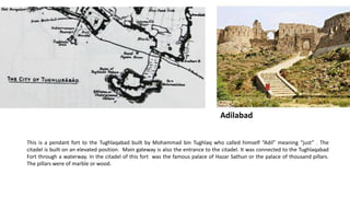 Adilabad
This is a pendant fort to the Tughlaqabad built by Mohammad bin Tughlaq who called himself “Adil” meaning “just” . The
citadel is built on an elevated position. Main gateway is also the entrance to the citadel. It was connected to the Tughlaqabad
Fort through a waterway. In the citadel of this fort was the famous palace of Hazar Sathun or the palace of thousand pillars.
The pillars were of marble or wood.

 