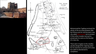 Muhammad bin Tughlaq enclosed the
whole of the are lying between Qila
Rai Pithora and Siri and formed a new
city called Jahanpanah not to protect
it from other invaders but just to
perpetuate his name as the founder
of a new city.

There were 13 gates to the city.Was
spcially designed for reigning sultan
for his intention to connect all 4 cities
but sadlt he abandoned its
completion.

 