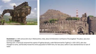 Daulatabad is a 14th century fort city in Maharashtra, India, about 16 kilometers northwest of Aurangabad. The place, was once
as known as Deogiri.
Starting 1327, it famously remained the capital of Tughlaq dynasty, under Muhammad bin Tughluq (r. 1325-1351), who also
changed its name, and forcibily moved the entire population of Delhi here, for two years, before it was abandoned due to lack of
water.

 