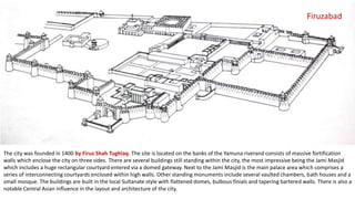 Firuzabad

The city was founded in 1400 by Firuz Shah Tughlaq. The site is located on the banks of the Yamuna riverand consists of massive fortification
walls which enclose the city on three sides. There are several buildings still standing within the city, the most impressive being the Jami Masjid
which includes a huge rectangular courtyard entered via a domed gateway. Next to the Jami Masjid is the main palace area which comprises a
series of interconnecting courtyards enclosed within high walls. Other standing monuments include several vaulted chambers, bath houses and a
small mosque. The buildings are built in the local Sultanate style with flattened domes, bulbous finials and tapering bartered walls. There is also a
notable Central Asian influence in the layout and architecture of the city.

 