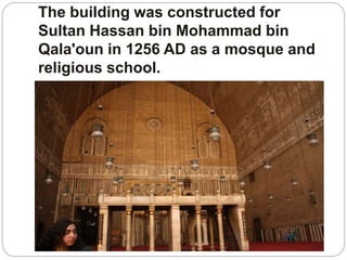 The building was constructed for
Sultan Hassan bin Mohammad bin
Qala'oun in 1256 AD as a mosque and
religious school.
 