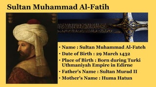 Sultan Muhammad Al-Fatih
• Name : Sultan Muhammad Al-Fateh
• Date of Birth : 29 March 1432
• Place of Birth : Born during Turki
Uthmaniyah Empire in Edirne
• Father's Name : Sultan Murad II
• Mother's Name : Huma Hatun
 