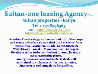 At sultan One leasing,, we have several top of the range
and crème units for sale in Nairobi and environs,from
   :- Kileleshwa ,Lavington, Runda, Karen,Riverside,
    Waiyaki-way ,Loresho, Mombasa road ,Kitengela.
 We always strive to deliver the best for our clients , at
                most reasonable prices.
      Among these are New and Re-furbished, well
      maintained town houses ,villas , maisonettes,
         Apartments and bungalows for families.
 