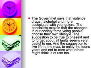The Governmet says that violence drugs , aichohol and more associated with youngsters. The cpecialists explain that the changes in our cociety force yoing people choose their own lifestyie. The suggestion to be true to onesekf and to forget about all faults seems very useful to me. And the suggestion to live life to the max, to enjoy the teens years and not to care what others might think is of use too  