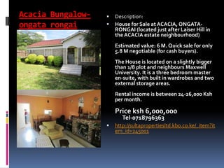 Acacia Bungalow-
ongata rongai
 Description:
 House for Sale at ACACIA, ONGATA-
RONGAI (located just after Laiser Hill in
the ACACIA estate neighbourhood)
Estimated value: 6 M. Quick sale for only
5.8 M negotiable (for cash buyers).
The House is located on a slightly bigger
than 1/8 plot and neighbours Maxwell
University. It is a three bedroom master
en-suite, with built in wardrobes and two
external storage areas.
Rental income is between 24-26,000 Ksh
per month.
Price ksh 6,000,000
Tel-0718796363
 http://sultapropertiesltd.kbo.co.ke/_item?it
em_id=245001
 
