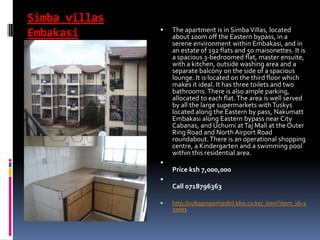 Simba villas
Embakasi  The apartment is in Simba Villas, located
about 100m off the Eastern bypass, in a
serene environment within Embakasi, and in
an estate of 192 flats and 50 maisonettes. It is
a spacious 3-bedroomed flat, master ensuite,
with a kitchen, outside washing area and a
separate balcony on the side of a spacious
lounge. It is located on the third floor which
makes it ideal. It has three toilets and two
bathrooms.There is also ample parking,
allocated to each flat.The area is well served
by all the large supermarkets withTuskys
located along the Eastern by pass, Nakumatt
Embakasi along Eastern bypass near City
Cabanas, and Uchumi atTaj Mall at the Outer
Ring Road and NorthAirport Road
roundabout.There is an operational shopping
centre, a Kindergarten and a swimming pool
within this residential area.

Price ksh 7,000,000

Call 0718796363
 http://sultapropertiesltd.kbo.co.ke/_item?item_id=2
37001
 