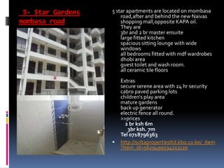 5- Star Gardens
mombasa road
5 star apartments are located on mombasa
road,after and behind the new Naivas
shopping mall,opposite KAPA oil.
They are
3br and 2 br master ensuite
large fitted kitchen
spacious sitting lounge with wide
windows
all bedrooms fitted with mdf wardrobes
dhobi area
guest toilet and wash room.
all ceramic tile floors
Extras
secure serene area with 24 hr security
cabro paved parking lots
children's play area
mature gardens
back up generator
electric fence all round.
>>prices
2 br ksh 6m
3br ksh. 7m
Tel 0718796363
 http://sultapropertiesltd.kbo.co.ke/_item
?item_id=5629499534213120
 