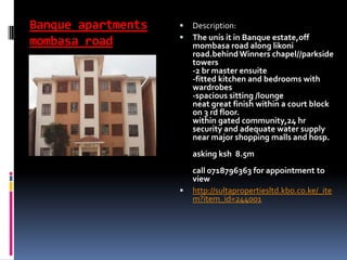 Banque apartments
mombasa road
 Description:
 The unis it in Banque estate,off
mombasa road along likoni
road.behind Winners chapel//parkside
towers
-2 br master ensuite
-fitted kitchen and bedrooms with
wardrobes
-spacious sitting /lounge
neat great finish within a court block
on 3 rd floor.
within gated community,24 hr
security and adequate water supply
near major shopping malls and hosp.
asking ksh 8.5m
call 0718796363 for appointment to
view
 http://sultapropertiesltd.kbo.co.ke/_ite
m?item_id=244001
 