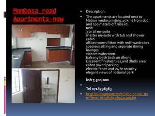 Mombasa road
Apartments-new
 Description:
 The apartments are located next to
Nation media printing,15 kms from cbd
and 300 meters off msa rd.
unit
3 br all en-suite
master en-suite with tub and shower
cabin
all bedrooms fitted with mdf wardrobes
spacious sitting and separate dining
lounges.
visitors wahsroom
balcony both back an dfront
Excellent finishes tiles,and dhobi area
cabro paved parking
electric fence and 24 hr security
elegant views of national park
ksh 7,500,000

Tel 0718796363
 http://sultapropertiesltd.kbo.co.ke/_ite
m?item_id=5838406743490560
 
