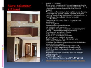 Riara splendour
kilimani
 THE DEVELOPMENT
The property is strategically located in a posh and quite
residential cum commercial area, located on Riara Road,
towards the rear entrance of Nakumatt junction.
EXTRAS
Amenities such as restaurants, hospitals, petrol stations,
shopping malls, popular schools, churches, Kenyatta
National Hospital, Nairobi National Hospital proximity to
Ngong Road, Karen, Dagoretti and Lavington
THE UNITS
Biometric security entry door locking system for
apartments
Video door phone
100% power backup and inverter
call button in each apartment
Independent intercom connections for each segment
CentralTV antennae and telephone cabling
Boundary wall with electric fencing
Metal grilled doors at entrance
24 hours CCTV surveillance security
Wireless internet enabled complexes
Option of buying one floor in the single wing
High speed panoramic lifts
Privileged membership to a modern gym, clubhouse &
spa, and swimming pool
Reverse osmosis filtered drinking water facility
24 hours running water facility with a bore-hole
A fully fitted kitchen for residential units (excludes
appliances)
Ample parking space available (conditions apply for
parking licenses)
Price ksh 18,000,000
For more details and viewing,call 0718 796 363
 http://sultapropertiesltd.kbo.co.ke/_item?item_id=222001
 