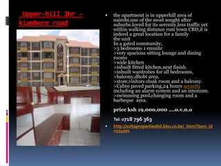 Upper-hill 3br -
kiambere road
 the apartment is in upperhill area of
nairobi,one of the most sought after
suburbs.loved for its serenity,less traffic yet
within walking distance rom town CBD,it is
indeed a great location for a family
the unit
In a gated community,
>3 bedrooms 1 ensuite
>very spacious sitting lounge and dining
rooms
>wide kitchen
>inbuilt fitted kitchen,neat finish.
>inbuilt wardrobes for all bedrooms,
>balcony,dhobi area,
>store,visitors cloak room and a balcony.
>Cabro paved parking,24 hours security
including an alarm system and an intercom.
>swimming pool,changing room and a
barbeque area.
price ksh 19,000,000 ….o.v.n.o
Tel: 0718 796 363
 http://sultapropertiesltd.kbo.co.ke/_item?item_id
=174001
 