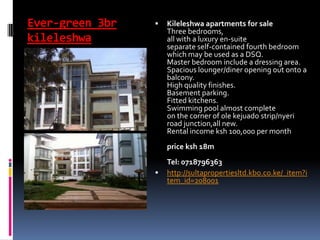 Ever-green 3br
kileleshwa
 Kileleshwa apartments for sale
Three bedrooms,
all with a luxury en-suite
separate self-contained fourth bedroom
which may be used as a DSQ.
Master bedroom include a dressing area.
Spacious lounger/diner opening out onto a
balcony.
High quality finishes.
Basement parking.
Fitted kitchens.
Swimming pool almost complete
on the corner of ole kejuado strip/nyeri
road junction,all new.
Rental inc0me ksh 100,000 per month
price ksh 18m
Tel: 0718796363
 http://sultapropertiesltd.kbo.co.ke/_item?i
tem_id=208001
 
