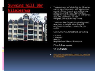Sunning hill 3br
kileleshwa
 This Apartment for Sale in Nairobi Kileleshwa
are in a gated community with a swimming
pool, an electric fence, a gym and in a very
safe environment.These Apartments in
Nairobi for Sale in Kileleshwa are on the main
road.The Apartments are well
designed, spacious and very secure.
This Kenya Real Estate Listing is a high end
Apartment in Nairobi. It in a beautiful
neighourhood and very close to the city
centre
Community Pool, FencedYard, Carparking
Location
Kileleshwa
Nairobi,
Neighborhood: Nairobi Arboretum
Price:- ksh.15,200,000
tel: 0718796363
 http://sultapropertiesltd.kbo.co.ke/_item?ite
m_id=082001
 