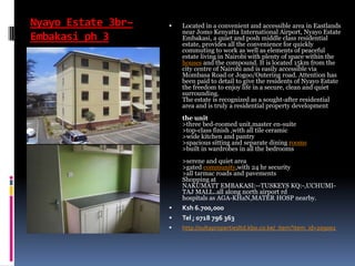 Nyayo Estate 3br–
Embakasi ph 3
 Located in a convenient and accessible area in Eastlands
near Jomo Kenyatta International Airport, Nyayo Estate
Embakasi, a quiet and posh middle class residential
estate, provides all the convenience for quickly
commuting to work as well as elements of peaceful
estate living in Nairobi with plenty of space within the
houses and the compound. It is located 15km from the
city centre of Nairobi and is easily accessible via
Mombasa Road or Jogoo/Outering road. Attention has
been paid to detail to give the residents of Nyayo Estate
the freedom to enjoy life in a secure, clean and quiet
surrounding.
The estate is recognized as a sought-after residential
area and is truly a residential property development
the unit
>three bed-roomed unit,master en-suite
>top-class finish ,with all tile ceramic
>wide kitchen and pantry
>spacious sitting and separate dining rooms
>built in wardrobes in all the bedrooms
>serene and quiet area
>gated community,with 24 hr security
>all tarmac roads and pavements
Shopping at
NAKUMATT EMBAKASI:--TUSKEYS KQ:-,UCHUMI-
TAJ MALL..all along north airport rd
hospitals as AGA-KHaN,MATER HOSP nearby.
 Ksh 6.700,000
 Tel ; 0718 796 363
 http://sultapropertiesltd.kbo.co.ke/_item?item_id=209001
 