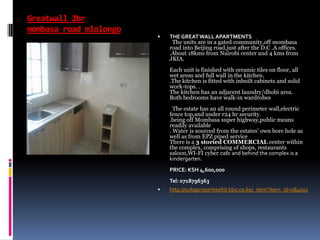Greatwall 2br
mombasa road mlolongo
 THE GREATWALL APARTMENTS
The units are in a gated community,off mombasa
road into Beijing road,just after the D.C .A offices.
.About 18kms from Nairobi center and 4 kms from
JKIA.
Each unit is finished with ceramic tiles on floor, all
wet areas and full wall in the kitchen.
.The kitchen is fitted with inbuilt cabinets and solid
work-tops. .
The kitchen has an adjacent laundry/dhobi area.
Both bedrooms have walk-in wardrobes
The estate has an all round perimeter wall,electric
fence top,and under r24 hr security.
.being off Mombasa super highway,public means
readily available
. Water is sourced from the estates' own bore hole as
well as from EPZ piped service
There is a 3 storied COMMERCIAL center within
the complex, comprising of shops, restaurants
saloon,WI-FI cyber cafe and behind the complex is a
kindergarten.
PRICE: KSH 4,600,000
Tel: 0718796363
 http://sultapropertiesltd.kbo.co.ke/_item?item_id=084001
 