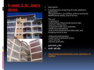 K-wood 2 br imara
daima
 Description:
 A development comprising of 22 No.2bedroom
apartments
The apartment is ,on 3rd floor, and are next to the
IMARA daima estate, and on tarmac.
The unit
>2 bedrooms
>wide kitchen, fitted and all ceramic tiles
>spacious sitting room
>a separate wAsh room and toilet.
>dhobi area and balcony
>only a short distance from Nakumatt, and
shopping centre is next.
>Adequate parking space
>water tanks and booster pump
>24 hr security
>serene, quiet area.
price ksh.4.8m
 0718 796 363
 http://sultapropertiesltd.kbo.co.ke/_item?item_id
=148001
 